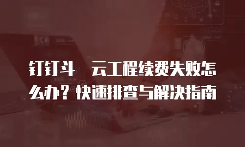 钉钉斗栱云工程续费失败怎么办？快速排查与解决指南