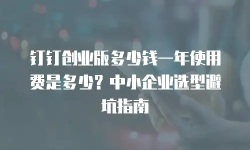 钉钉创业版多少钱一年使用费是多少？中小企业选型避坑指南