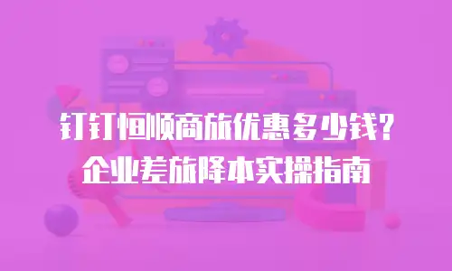 钉钉恒顺商旅优惠多少钱？企业差旅降本实操指南