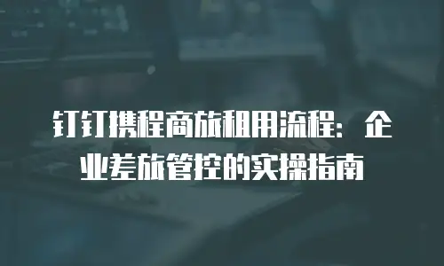 钉钉携程商旅租用流程：企业差旅管控的实操指南