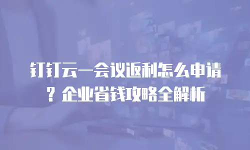 钉钉云一会议返利怎么申请？企业省钱攻略全解析