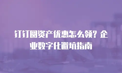 钉钉圆资产优惠怎么领？企业数字化避坑指南