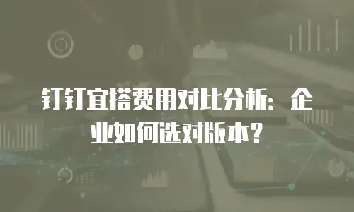 钉钉宜搭费用对比分析：企业如何选对版本？