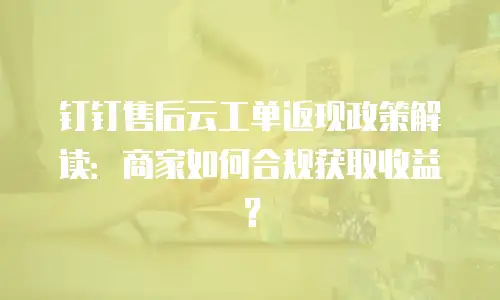 钉钉售后云工单返现政策解读：商家如何合规获取收益？