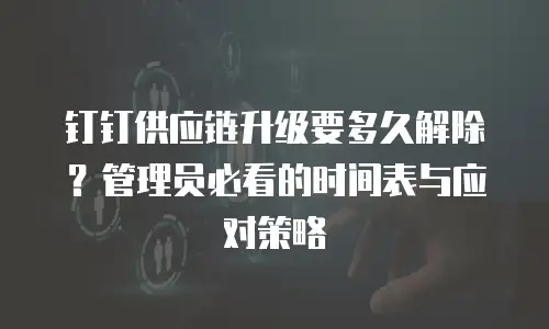 钉钉供应链升级要多久解除？管理员必看的时间表与应对策略