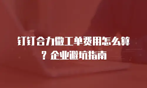 钉钉合力微工单费用怎么算？企业避坑指南