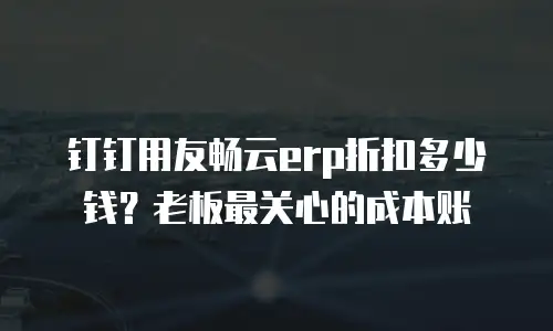 钉钉用友畅云erp折扣多少钱？老板最关心的成本账