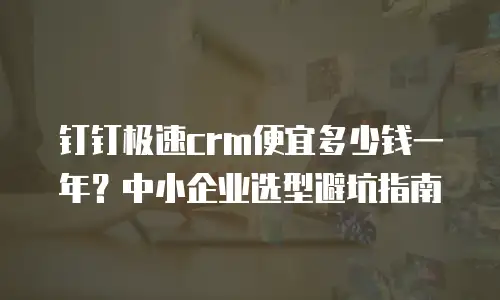 钉钉极速crm便宜多少钱一年？中小企业选型避坑指南