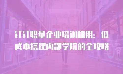钉钉职量企业培训租用：低成本搭建内部学院的全攻略