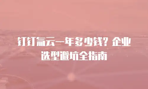 钉钉氚云一年多少钱？企业选型避坑全指南