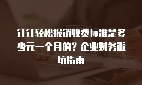 钉钉轻松报销收费标准是多少元一个月的？企业财务避坑指南