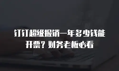 钉钉超级报销一年多少钱能开票？财务老板必看