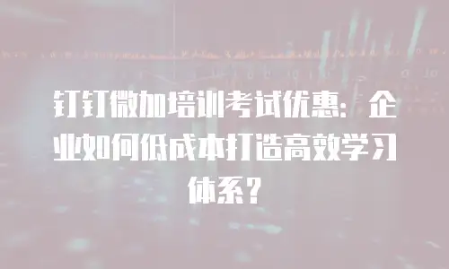 钉钉微加培训考试优惠：企业如何低成本打造高效学习体系？
