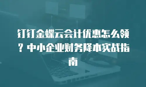 钉钉金蝶云会计优惠怎么领？中小企业财务降本实战指南
