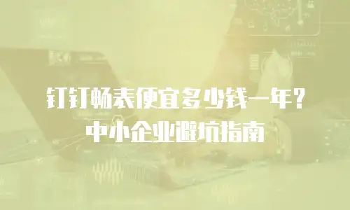钉钉畅表便宜多少钱一年？中小企业避坑指南
