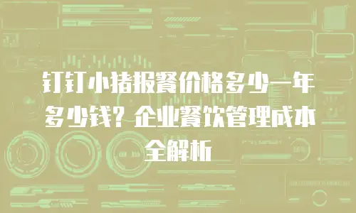 钉钉小猪报餐价格多少一年多少钱？企业餐饮管理成本全解析