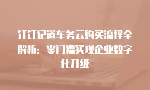 钉钉记道车务云购买流程全解析：零门槛实现企业数字化升级