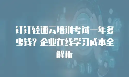 钉钉轻速云培训考试一年多少钱？企业在线学习成本全解析