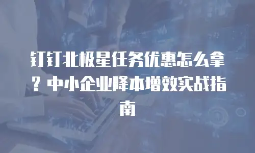 钉钉北极星任务优惠怎么拿？中小企业降本增效实战指南