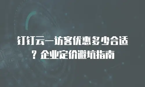 钉钉云一访客优惠多少合适？企业定价避坑指南