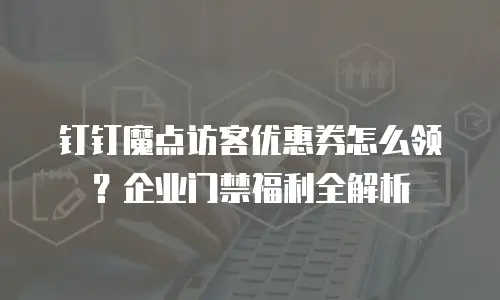 钉钉魔点访客优惠券怎么领？企业门禁福利全解析