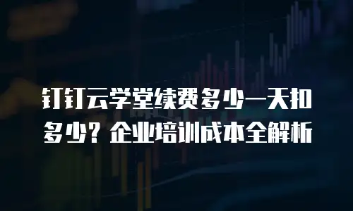 钉钉云学堂续费多少一天扣多少？企业培训成本全解析
