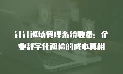 钉钉巡场管理系统收费：企业数字化巡检的成本真相