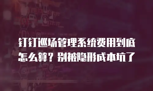 钉钉巡场管理系统费用到底怎么算？别被隐形成本坑了