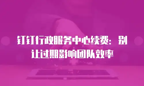 钉钉行政服务中心续费：别让过期影响团队效率