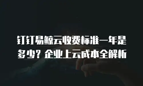钉钉易鲸云收费标准一年是多少？企业上云成本全解析