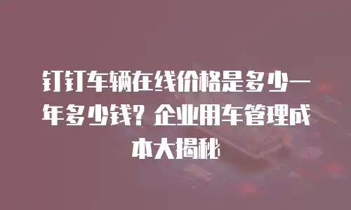 钉钉车辆在线价格是多少一年多少钱？企业用车管理成本大揭秘