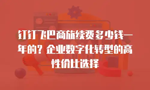 钉钉飞巴商旅续费多少钱一年的？企业数字化转型的高性价比选择