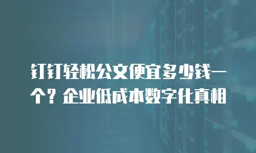 钉钉轻松公文便宜多少钱一个？企业低成本数字化真相