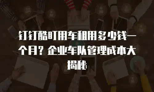 钉钉酷盯用车租用多少钱一个月？企业车队管理成本大揭秘