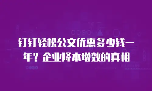 钉钉轻松公文优惠多少钱一年？企业降本增效的真相
