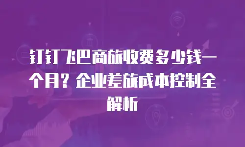 钉钉飞巴商旅收费多少钱一个月？企业差旅成本控制全解析