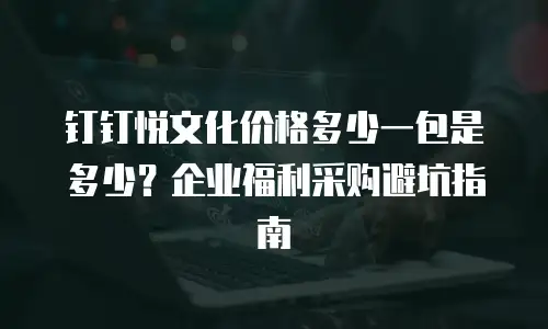 钉钉悦文化价格多少一包是多少？企业福利采购避坑指南