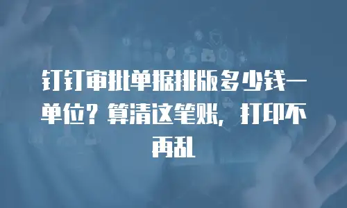 钉钉审批单据排版多少钱一单位？算清这笔账，打印不再乱