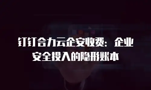 钉钉合力云企安收费：企业安全投入的隐形账本
