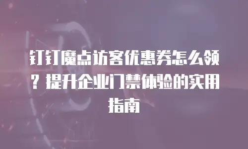 钉钉魔点访客优惠券怎么领？提升企业门禁体验的实用指南