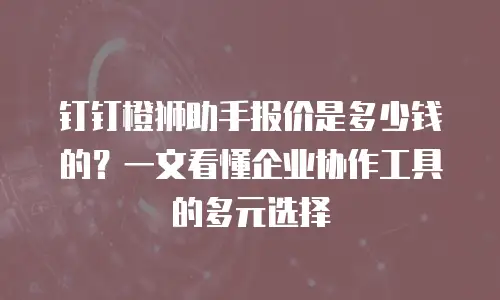 钉钉橙狮助手报价是多少钱的？一文看懂企业协作工具的多元选择