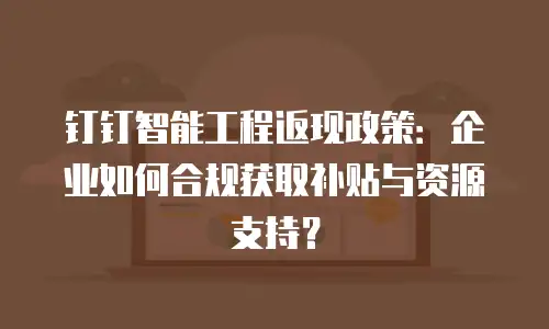 钉钉智能工程返现政策：企业如何合规获取补贴与资源支持？