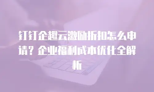 钉钉企趣云激励折扣怎么申请？企业福利成本优化全解析