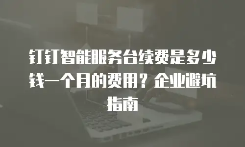 钉钉智能服务台续费是多少钱一个月的费用？企业避坑指南