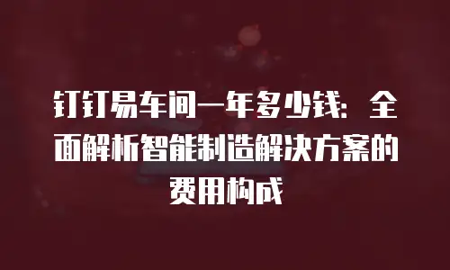 钉钉易车间一年多少钱：全面解析智能制造解决方案的费用构成