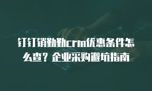 钉钉销勤勤crm优惠条件怎么查？企业采购避坑指南