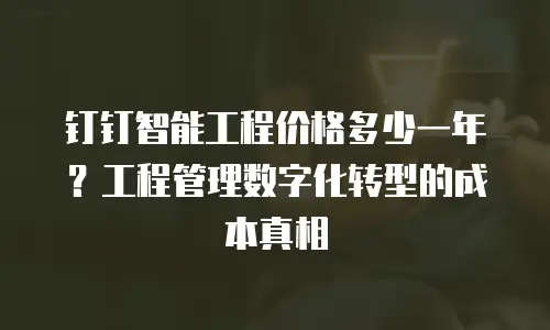 钉钉智能工程价格多少一年？工程管理数字化转型的成本真相