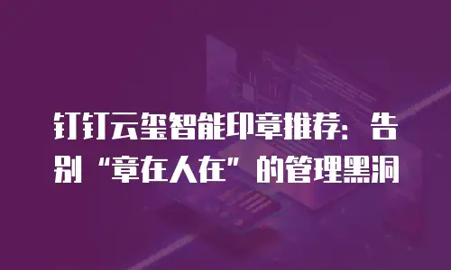 钉钉云玺智能印章推荐：告别&ldquo;章在人在&rdquo;的管理黑洞