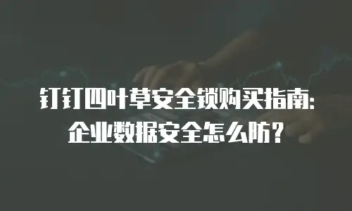 钉钉四叶草安全锁购买指南：企业数据安全怎么防？