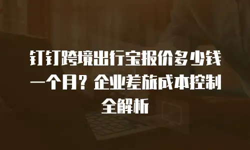钉钉跨境出行宝报价多少钱一个月？企业差旅成本控制全解析
